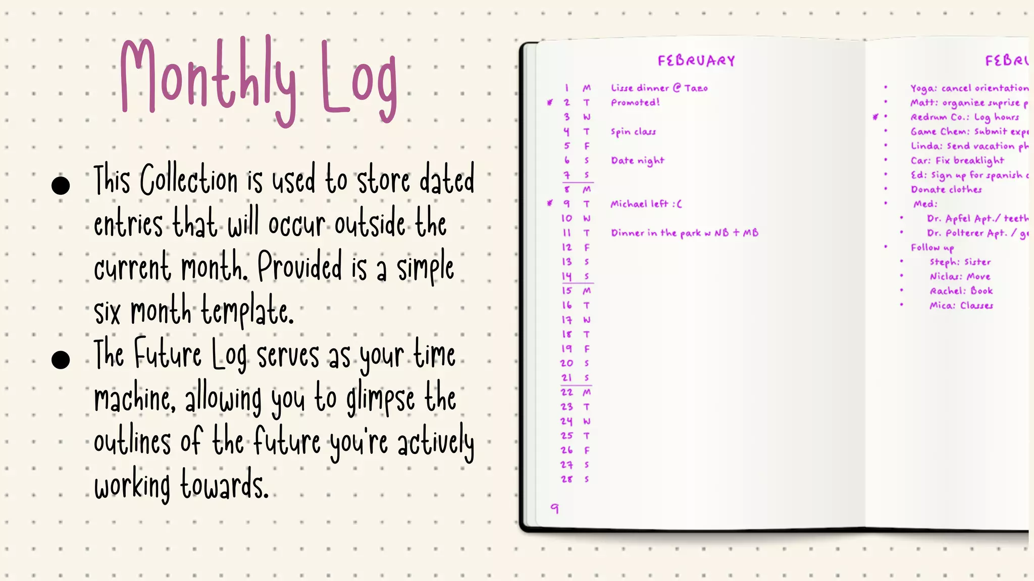Monthly Log
• This Collection is used to store dated
entries that will occur outside the
current month. Provided is a simple
six month template.

• The Future Log serves as your time
machine, allowing you to glimpse the
outlines of the future you're actively
working towards.
 