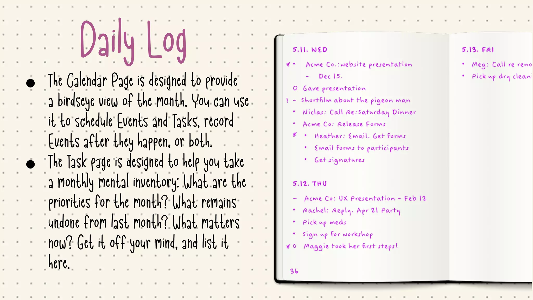 Daily Log
• The Calendar Page is designed to provide
a birdseye view of the month. You can use
it to schedule Events and Tasks, record
Events after they happen, or both.

• The Task page is designed to help you take
a monthly mental inventory: What are the
priorities for the month? What remains
undone from last month? What matters
now? Get it off your mind, and list it
here.
 