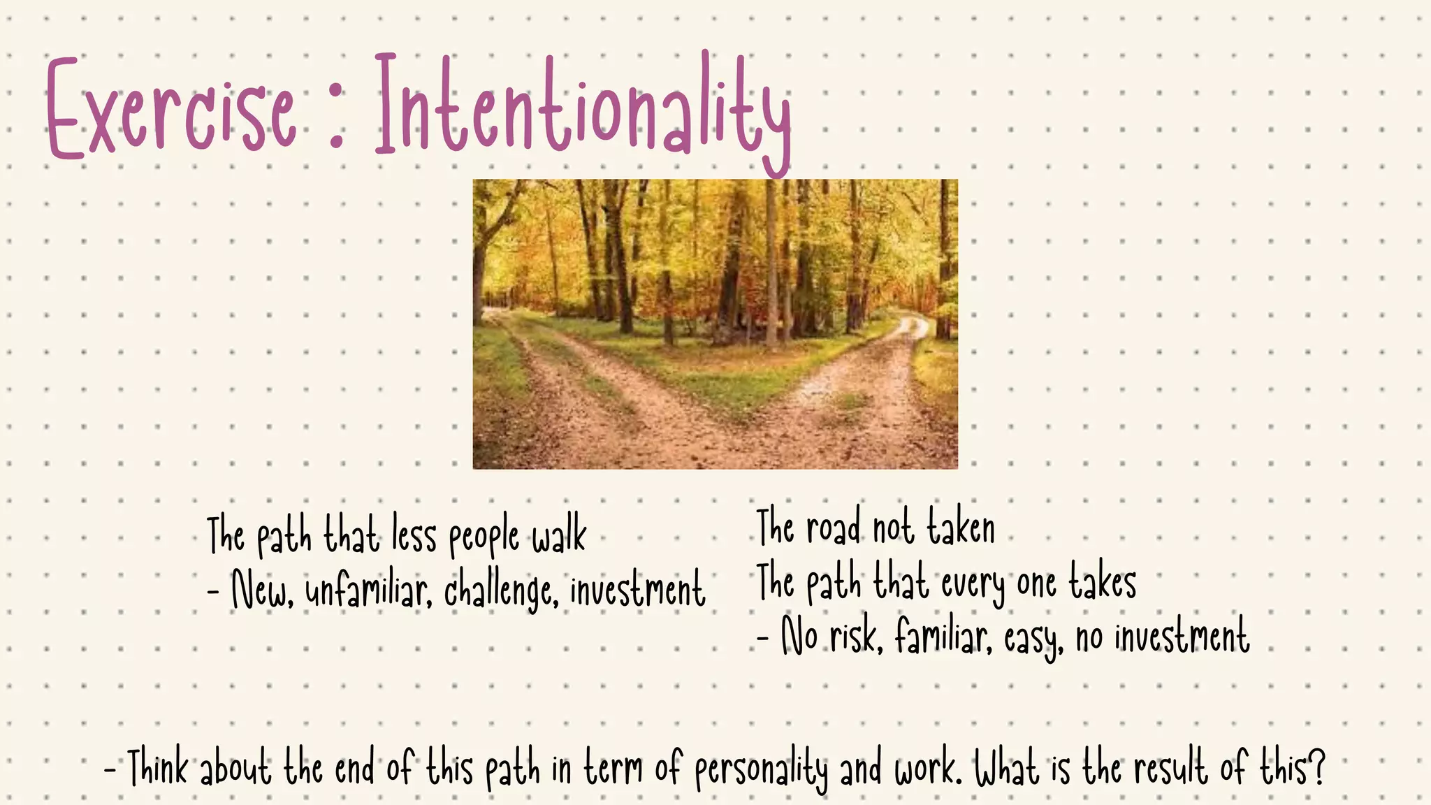 Exercise : Intentionality
The road not taken

The path that every one takes

- No risk, familiar, easy, no investment
The path that less people walk

- New, unfamiliar, challenge, investment

- Think about the end of this path in term of personality and work. What is the result of this?
 