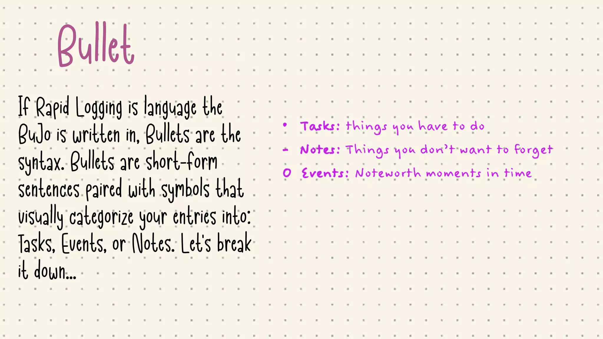 Bullet
If Rapid Logging is language the
BuJo is written in, Bullets are the
syntax. Bullets are short-form
sentences paired with symbols that
visually categorize your entries into:
Tasks, Events, or Notes. Let's break
it down...
 