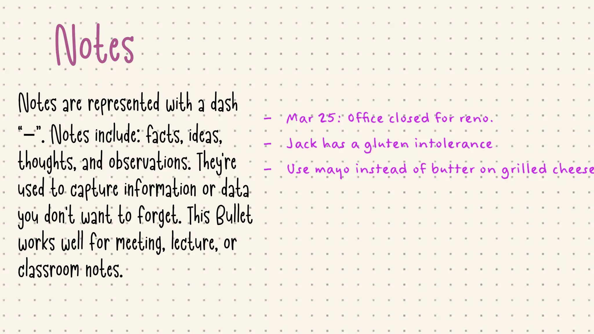 Notes
Notes are represented with a dash
“–”. Notes include: facts, ideas,
thoughts, and observations. They're
used to capture information or data
you don't want to forget. This Bullet
works well for meeting, lecture, or
classroom notes.
 