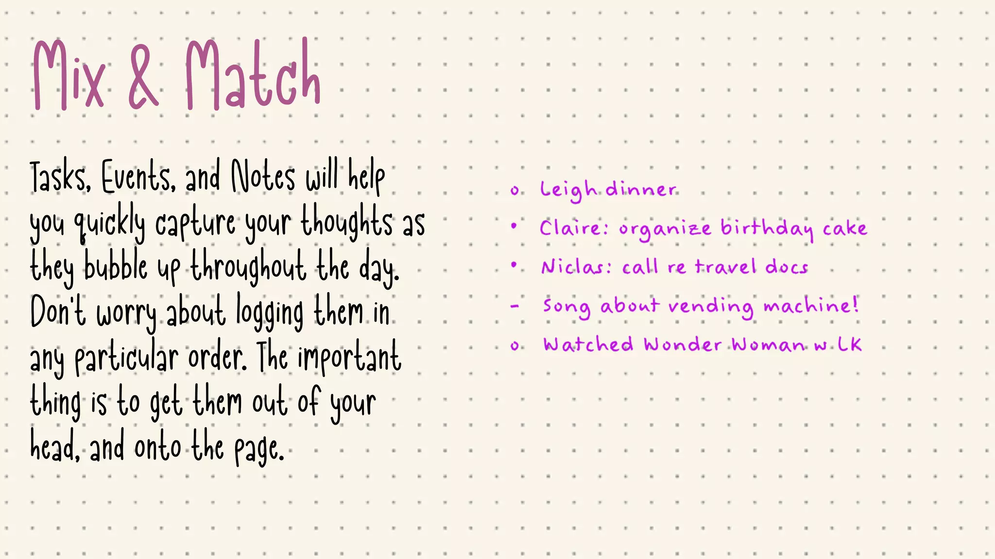 Mix & Match
Tasks, Events, and Notes will help
you quickly capture your thoughts as
they bubble up throughout the day.
Don't worry about logging them in
any particular order. The important
thing is to get them out of your
head, and onto the page.
 