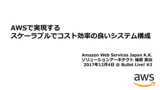 AWSで実現する
スケーラブルでコスト効率の良いシステム構成
Amazon Web Services Japan K.K.
ソリューションアーキテクト 篠原 英治
2017年12⽉4⽇ @ Bullet Live! #2
 
