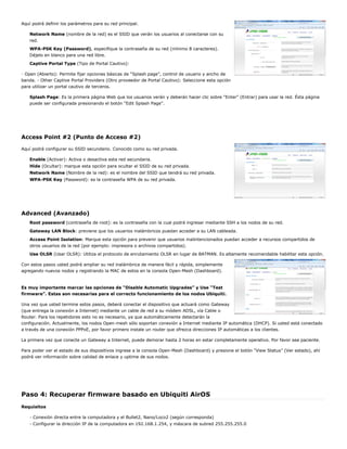 Aquí podrá definir los parámetros para su red principal.
Network Name (nombre de la red) es el SSID que verán los usuarios al conectarse con su
red.
WPA-PSK Key (Password), especifique la contraseña de su red (mínimo 8 caracteres).
Déjelo en blanco para una red libre.
Captive Portal Type (Tipo de Portal Cautivo):
- Open (Abierto): Permite fijar opciones básicas de “Splash page”, control de usuario y ancho de
banda. - Other Captive Portal Providers (Otro proveedor de Portal Cautivo): Seleccione esta opción
para utilizar un portal cautivo de terceros.
Splash Page: Es la primera página Web que los usuarios verán y deberán hacer clic sobre “Enter” (Entrar) para usar la red. Ésta página
puede ser configurada presionando el botón “Edit Splash Page”.
Access Point #2 (Punto de Acceso #2)
Aquí podrá configurar su SSID secundario. Conocido como su red privada.
Enable (Activar): Activa o desactiva esta red secundaria.
Hide (Ocultar): marque esta opción para ocultar el SSID de su red privada.
Network Name (Nombre de la red): es el nombre del SSID que tendrá su red privada.
WPA-PSK Key (Password): es la contraseña WPA de su red privada.
Advanced (Avanzado)
Root password (contraseña de root): es la contraseña con la cual podrá ingresar mediante SSH a los nodos de su red.
Gateway LAN Block: previene que los usuarios inalámbricos puedan acceder a su LAN cableada.
Access Point Isolation: Marque esta opción para prevenir que usuarios malintencionados puedan acceder a recursos compartidos de
otros usuarios de la red (por ejemplo: impresora o archivos compartidos).
Use OLSR (Usar OLSR): Utiliza el protocolo de enrutamiento OLSR en lugar de BATMAN. Es altamente recomendable habilitar esta opción.
Con estos pasos usted podrá ampliar su red inalámbrica de manera fácil y rápida, simplemente
agregando nuevos nodos y registrando la MAC de estos en la consola Open-Mesh (Dashboard).
Es muy importante marcar las opciones de “Disable Automatic Upgrades” y Use “Test
firmware”. Estas son necesarias para el correcto funcionamiento de los nodos Ubiquiti.
Una vez que usted termine estos pasos, deberá conectar el dispositivo que actuará como Gateway
(que entrega la conexión a Internet) mediante un cable de red a su módem ADSL, vía Cable o
Router. Para los repetidores esto no es necesario, ya que automáticamente detectarán la
configuración. Actualmente, los nodos Open-mesh sólo soportan conexión a Internet mediante IP automática (DHCP). Si usted está conectado
a través de una conexión PPPoE, por favor primero instale un router que ofrezca direcciones IP automáticas a los clientes.
La primera vez que conecte un Gateway a Internet, puede demorar hasta 2 horas en estar completamente operativo. Por favor sea paciente.
Para poder ver el estado de sus dispositivos ingrese a la consola Open-Mesh (Dashboard) y presione el botón “View Status” (Ver estado), ahí
podrá ver información sobre calidad de enlace y uptime de sus nodos.
Paso 4: Recuperar firmware basado en Ubiquiti AirOS
Requisitos
- Conexión directa entre la computadora y el Bullet2, Nano/Loco2 (según corresponda)
- Configurar la dirección IP de la computadora en 192.168.1.254, y máscara de subred 255.255.255.0
 