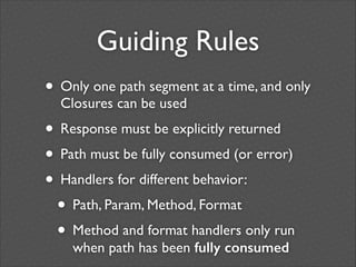 Guiding Rules
• Only one path segment at a time, and only
Closures can be used	


• Response must be explicitly returned	

• Path must be fully consumed (or error)	

• Handlers for different behavior:	

• Path, Param, Method, Format	

• Method and format handlers only run
when path has been fully consumed

 