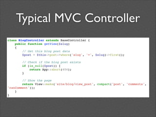 Typical MVC Controller
class BlogController extends BaseController {!
public function getView($slug)!
{!
// Get this blog post data!
$post = $this->post->where('slug', '=', $slug)->first();!

!

!

// Check if the blog post exists!
if (is_null($post)) {!
return App::abort(404);!
}!

// Show the page!
return View::make('site/blog/view_post', compact('post', 'comments',
'canComment'));!
}!
}

 