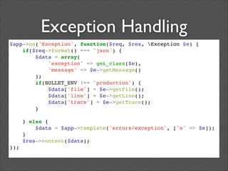 Exception Handling
$app->on('Exception', function($req, $res, Exception $e) {!
if($req->format() === 'json') {!
$data = array(!
'exception' => get_class($e),!
'message' => $e->getMessage()!
);!
if(BULLET_ENV !== 'production') {!
$data['file'] = $e->getFile();!
$data['line'] = $e->getLine();!
$data['trace'] = $e->getTrace();!
}!
!
} else {!
$data = $app->template('errors/exception', ['e' => $e]);!
}!
$res->content($data);!
});!

 