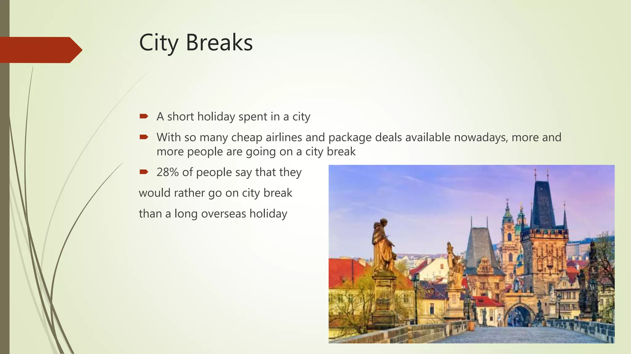 City Breaks
 A short holiday spent in a city
 With so many cheap airlines and package deals available nowadays, more and
more people are going on a city break
 28% of people say that they
would rather go on city break
than a long overseas holiday
 