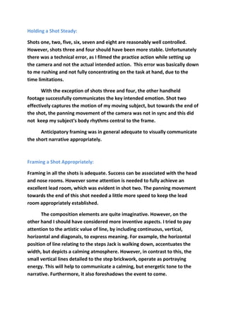 Holding a Shot Steady:
Shots one, two, five, six, seven and eight are reasonably well controlled.
However, shots three and four should have been more stable. Unfortunately
there was a technical error, as I filmed the practice action while setting up
the camera and not the actual intended action. This error was basically down
to me rushing and not fully concentrating on the task at hand, due to the
time limitations.
With the exception of shots three and four, the other handheld
footage successfully communicates the key intended emotion. Shot two
effectively captures the motion of my moving subject, but towards the end of
the shot, the panning movement of the camera was not in sync and this did
not keep my subject‘s body rhythms central to the frame.
Anticipatory framing was in general adequate to visually communicate
the short narrative appropriately.
Framing a Shot Appropriately:
Framing in all the shots is adequate. Success can be associated with the head
and nose rooms. However some attention is needed to fully achieve an
excellent lead room, which was evident in shot two. The panning movement
towards the end of this shot needed a little more speed to keep the lead
room appropriately established.
The composition elements are quite imaginative. However, on the
other hand I should have considered more inventive aspects. I tried to pay
attention to the artistic value of line, by including continuous, vertical,
horizontal and diagonals, to express meaning. For example, the horizontal
position of line relating to the steps Jack is walking down, accentuates the
width, but depicts a calming atmosphere. However, in contrast to this, the
small vertical lines detailed to the step brickwork, operate as portraying
energy. This will help to communicate a calming, but energetic tone to the
narrative. Furthermore, it also foreshadows the event to come.
 
