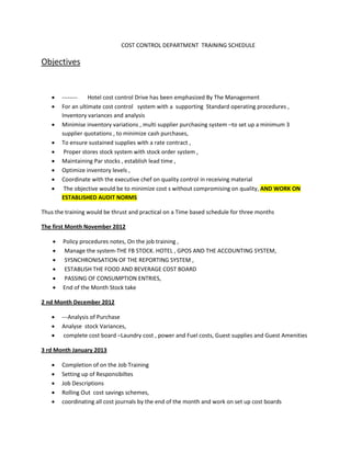 COST CONTROL DEPARTMENT TRAINING SCHEDULE

Objectives


       --------   Hotel cost control Drive has been emphasized By The Management
       For an ultimate cost control system with a supporting Standard operating procedures ,
        Inventory variances and analysis
       Minimise inventory variations , multi supplier purchasing system –to set up a minimum 3
        supplier quotations , to minimize cash purchases,
       To ensure sustained supplies with a rate contract ,
        Proper stores stock system with stock order system ,
       Maintaining Par stocks , establish lead time ,
       Optimize inventory levels ,
       Coordinate with the executive chef on quality control in receiving material
        The objective would be to minimize cost s without compromising on quality, AND WORK ON
        ESTABLISHED AUDIT NORMS

Thus the training would be thrust and practical on a Time based schedule for three months

The first Month November 2012

       Policy procedures notes, On the job training ,
       Manage the system-THE FB STOCK. HOTEL , GPOS AND THE ACCOUNTING SYSTEM,
       SYSNCHRONISATION OF THE REPORTING SYSTEM ,
       ESTABLISH THE FOOD AND BEVERAGE COST BOARD
       PASSING OF CONSUMPTION ENTRIES,
       End of the Month Stock take

2 nd Month December 2012

       ---Analysis of Purchase
       Analyse stock Variances,
        complete cost board –Laundry cost , power and Fuel costs, Guest supplies and Guest Amenities

3 rd Month January 2013

       Completion of on the Job Training
       Setting up of Responsibiltes
       Job Descriptions
       Rolling Out cost savings schemes,
       coordinating all cost journals by the end of the month and work on set up cost boards
 