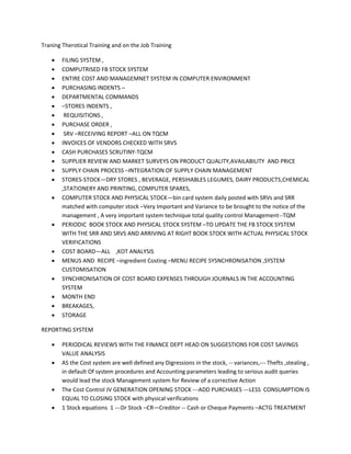 Traning Therotical Training and on the Job Training

       FILING SYSTEM ,
       COMPUTRISED FB STOCK SYSTEM
       ENTIRE COST AND MANAGEMNET SYSTEM IN COMPUTER ENVIRONMENT
       PURCHASING INDENTS –
       DEPARTMENTAL COMMANDS
       –STORES INDENTS ,
        REQUISITIONS ,
       PURCHASE ORDER ,
        SRV –RECEIVING REPORT –ALL ON TQCM
       INVOICES OF VENDORS CHECKED WITH SRVS
       CASH PURCHASES SCRUTINY-TQCM
       SUPPLIER REVIEW AND MARKET SURVEYS ON PRODUCT QUALITY,AVAILABILITY AND PRICE
       SUPPLY CHAIN PROCESS –INTEGRATION OF SUPPLY CHAIN MANAGEMENT
       STORES-STOCK—DRY STORES , BEVERAGE, PERSIHABLES LEGUMES, DAIRY PRODUCTS,CHEMICAL
        ,STATIONERY AND PRINTING, COMPUTER SPARES,
       COMPUTER STOCK AND PHYSICAL STOCK—bin card system daily posted with SRVs and SRR
        matched with computer stock –Very Important and Variance to be brought to the notice of the
        management , A very important system technique total quality control Management--TQM
       PERIODIC BOOK STOCK AND PHYSICAL STOCK SYSTEM –TO UPDATE THE FB STOCK SYSTEM
        WITH THE SRR AND SRVS AND ARRIVING AT RIGHT BOOK STOCK WITH ACTUAL PHYSICAL STOCK
        VERIFICATIONS
       COST BOARD—ALL ,KOT ANALYSIS
       MENUS AND RECIPE –ingredient Costing –MENU RECIPE SYSNCHRONISATION ,SYSTEM
        CUSTOMISATION
       SYNCHRONISATION OF COST BOARD EXPENSES THROUGH JOURNALS IN THE ACCOUNTING
        SYSTEM
       MONTH END
       BREAKAGES,
       STORAGE

REPORTING SYSTEM

       PERIODICAL REVIEWS WITH THE FINANCE DEPT HEAD ON SUGGESTIONS FOR COST SAVINGS
        VALUE ANALYSIS
       AS the Cost system are well defined any Digressions in the stock, -- variances,--- Thefts ,stealing ,
        in default Of system procedures and Accounting parameters leading to serious audit queries
        would lead the stock Management system for Review of a corrective Action
       The Cost Control JV GENERATION OPENING STOCK ---ADD PURCHASES ---LESS CONSUMPTION IS
        EQUAL TO CLOSING STOCK with physical verifications
       1 Stock equations 1 ---Dr Stock –CR—Creditor -- Cash or Cheque Payments –ACTG TREATMENT
 