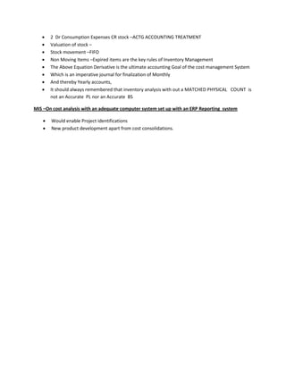    2 Dr Consumption Expenses CR stock –ACTG ACCOUNTING TREATMENT
       Valuation of stock –
       Stock movement –FIFO
       Non Moving Items –Expired items are the key rules of Inventory Management
       The Above Equation Derivative is the ultimate accounting Goal of the cost management System
       Which is an imperative journal for finalization of Monthly
       And thereby Yearly accounts,
       It should always remembered that inventory analysis with out a MATCHED PHYSICAL COUNT is
        not an Accurate PL nor an Accurate BS

MIS –On cost analysis with an adequate computer system set up with an ERP Reporting system

       Would enable Project identifications
       New product development apart from cost consolidations.
 