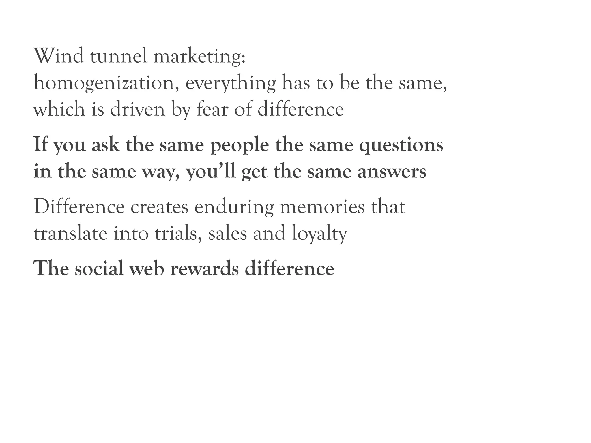 Wind tunnel marketing:
homogenization, everything has to be the same,
which is driven by fear of difference
If you ask the same people the same questions
in the same way, you’ll get the same answers
Difference creates enduring memories that
translate into trials, sales and loyalty
The social web rewards difference
 