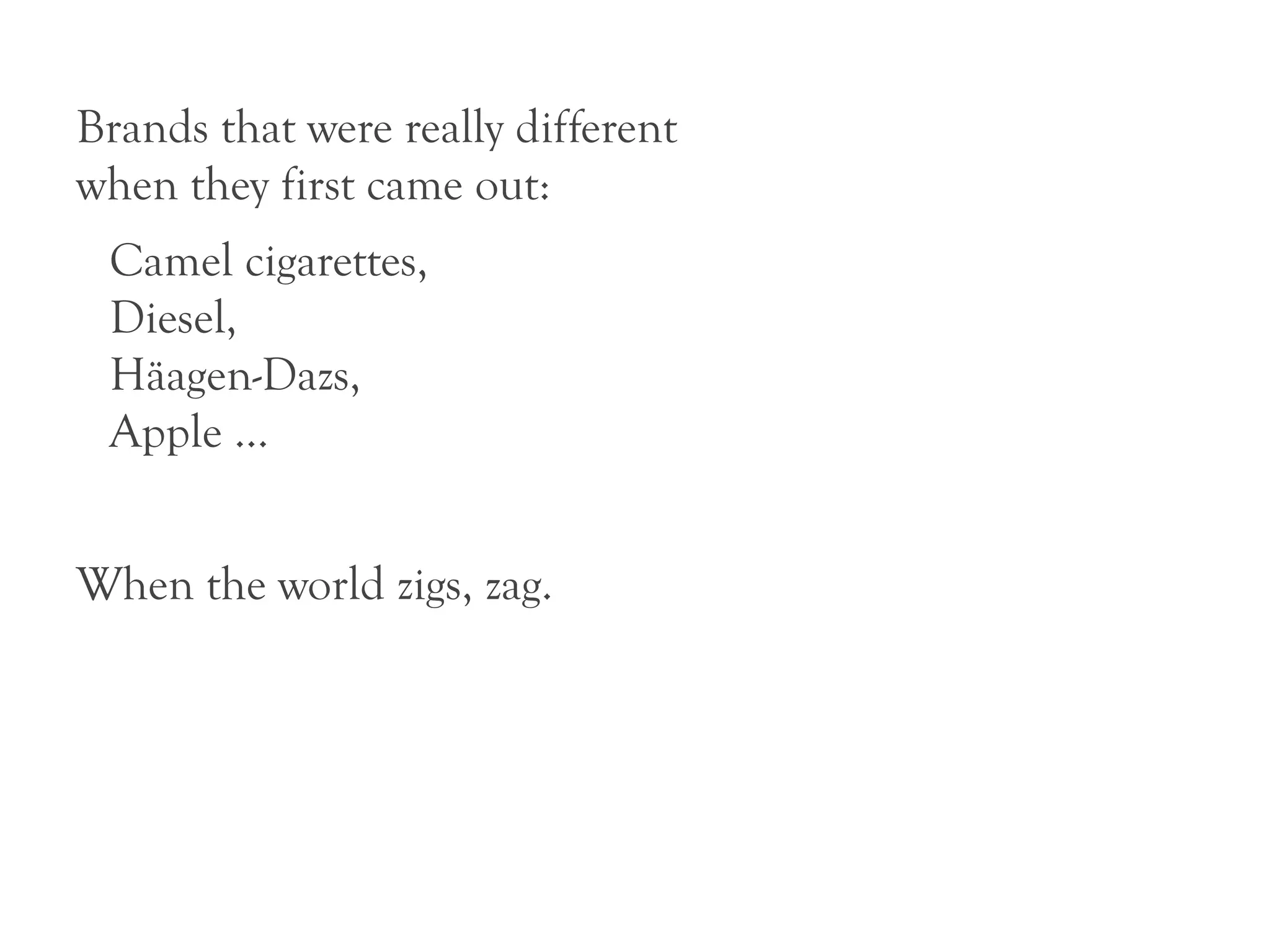 Brands that were really different
when they first came out:
 Camel cigarettes,
 Diesel,
 Häagen-Dazs,
 Apple ...


When the world zigs, zag.
 