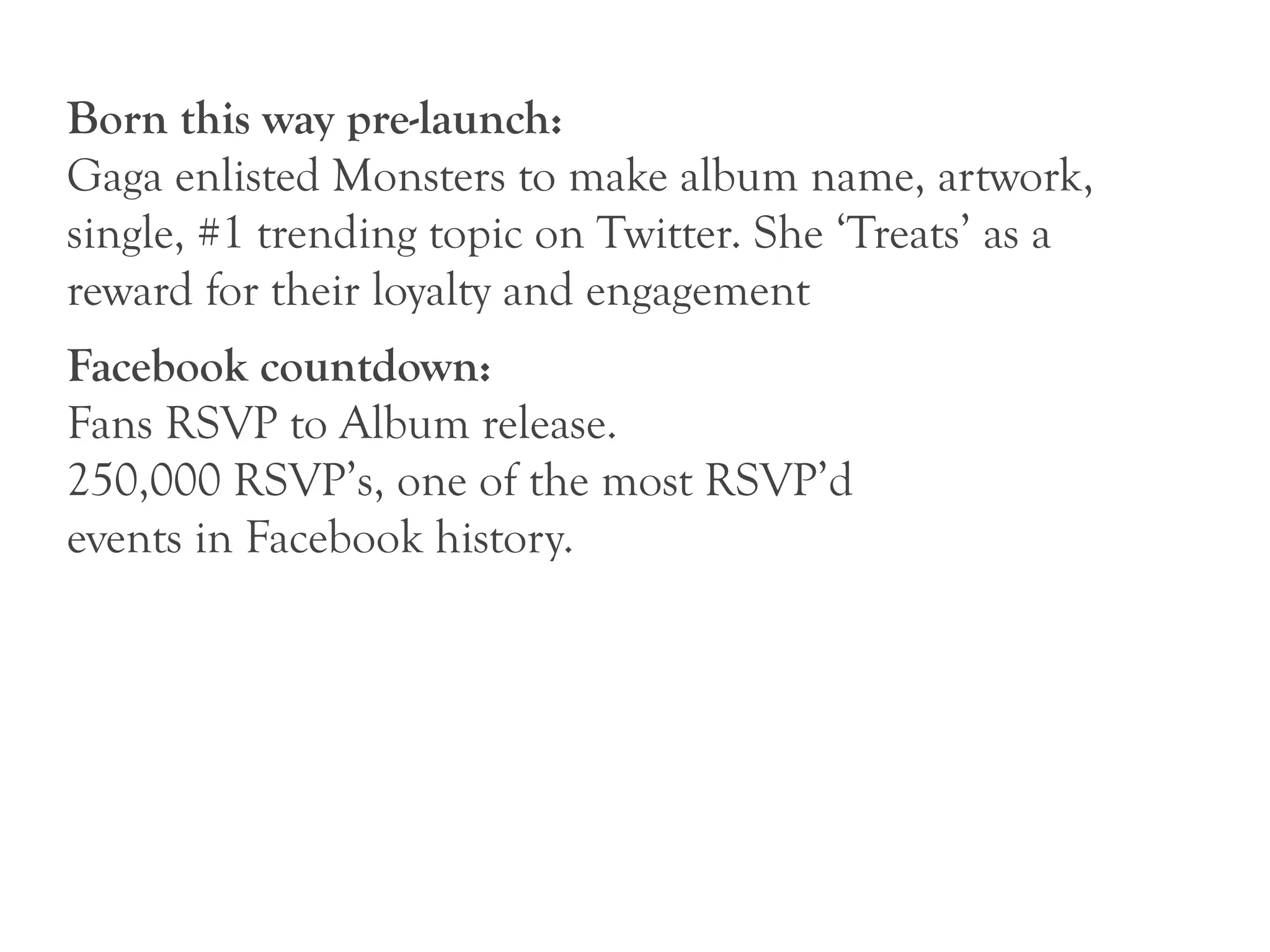 Born this way pre-launch:
Gaga enlisted Monsters to make album name, artwork,
single, #1 trending topic on Twitter. She ‘Treats’ as a
reward for their loyalty and engagement
Facebook countdown:
Fans RSVP to Album release.
250,000 RSVP’s, one of the most RSVP’d
events in Facebook history.
 
