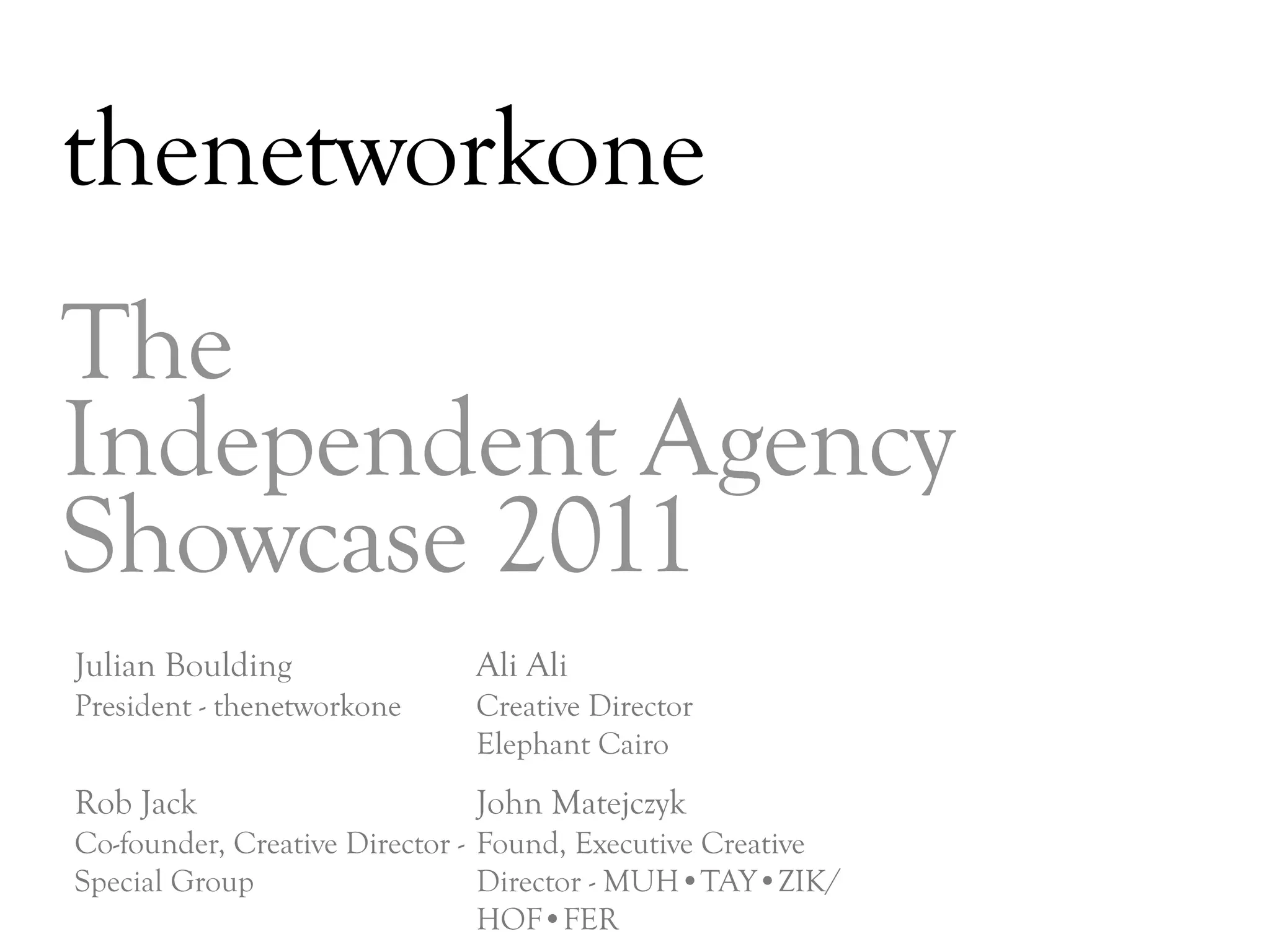 thenetworkone
The
Independent Agency
Showcase 2011
Julian Boulding              Ali Ali
President - thenetworkone    Creative Director
                             Elephant Cairo
Rob Jack                     John Matejczyk
Co-founder, Creative Director - Found, Executive Creative
Special Group                   Director - MUH•TAY•ZIK/
                                HOF•FER                     DAY   3
 