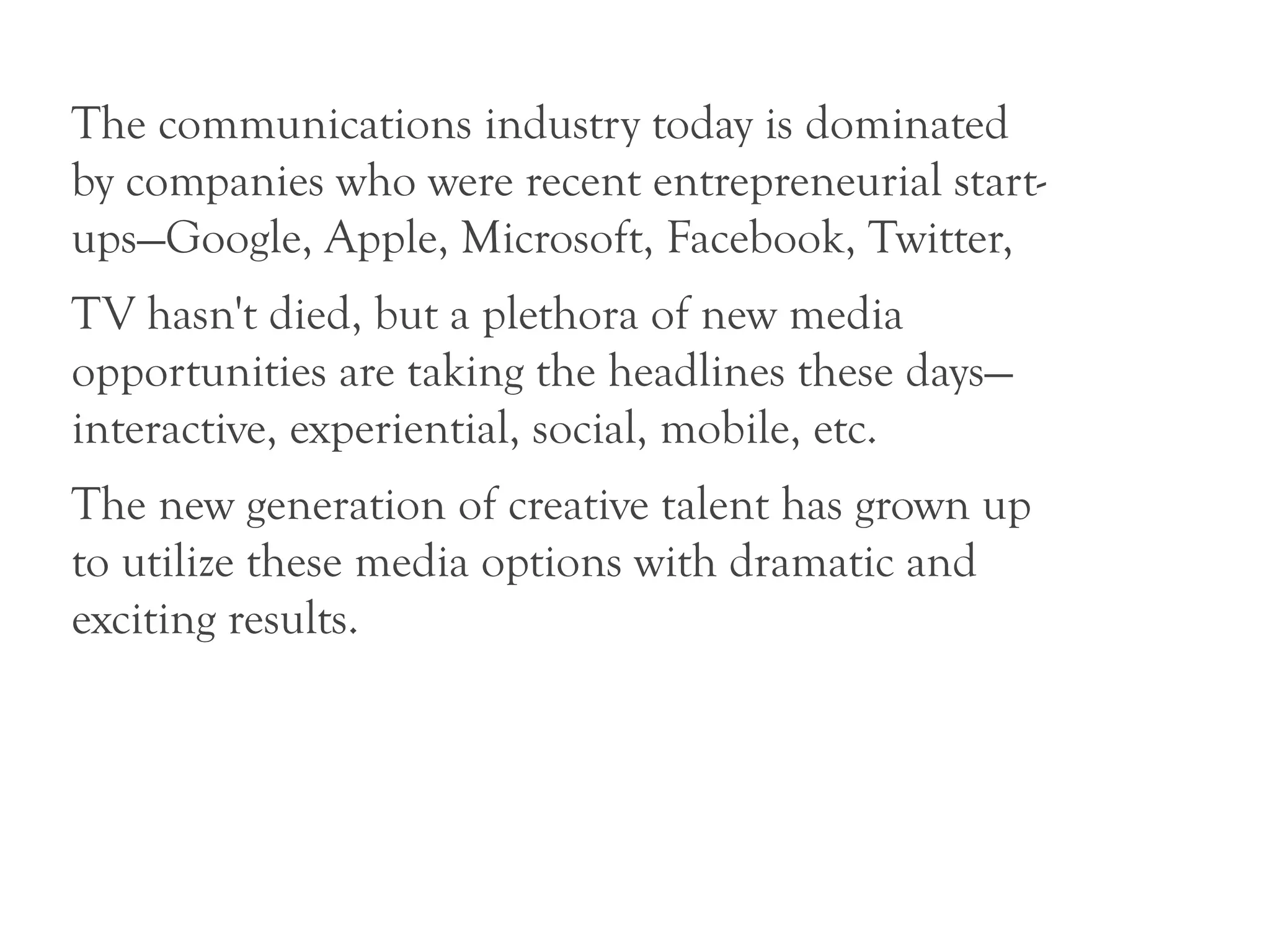 The communications industry today is dominated
by companies who were recent entrepreneurial start-
ups—Google, Apple, Microsoft, Facebook, Twitter,
TV hasn't died, but a plethora of new media
opportunities are taking the headlines these days—
interactive, experiential, social, mobile, etc.
The new generation of creative talent has grown up
to utilize these media options with dramatic and
exciting results.
 