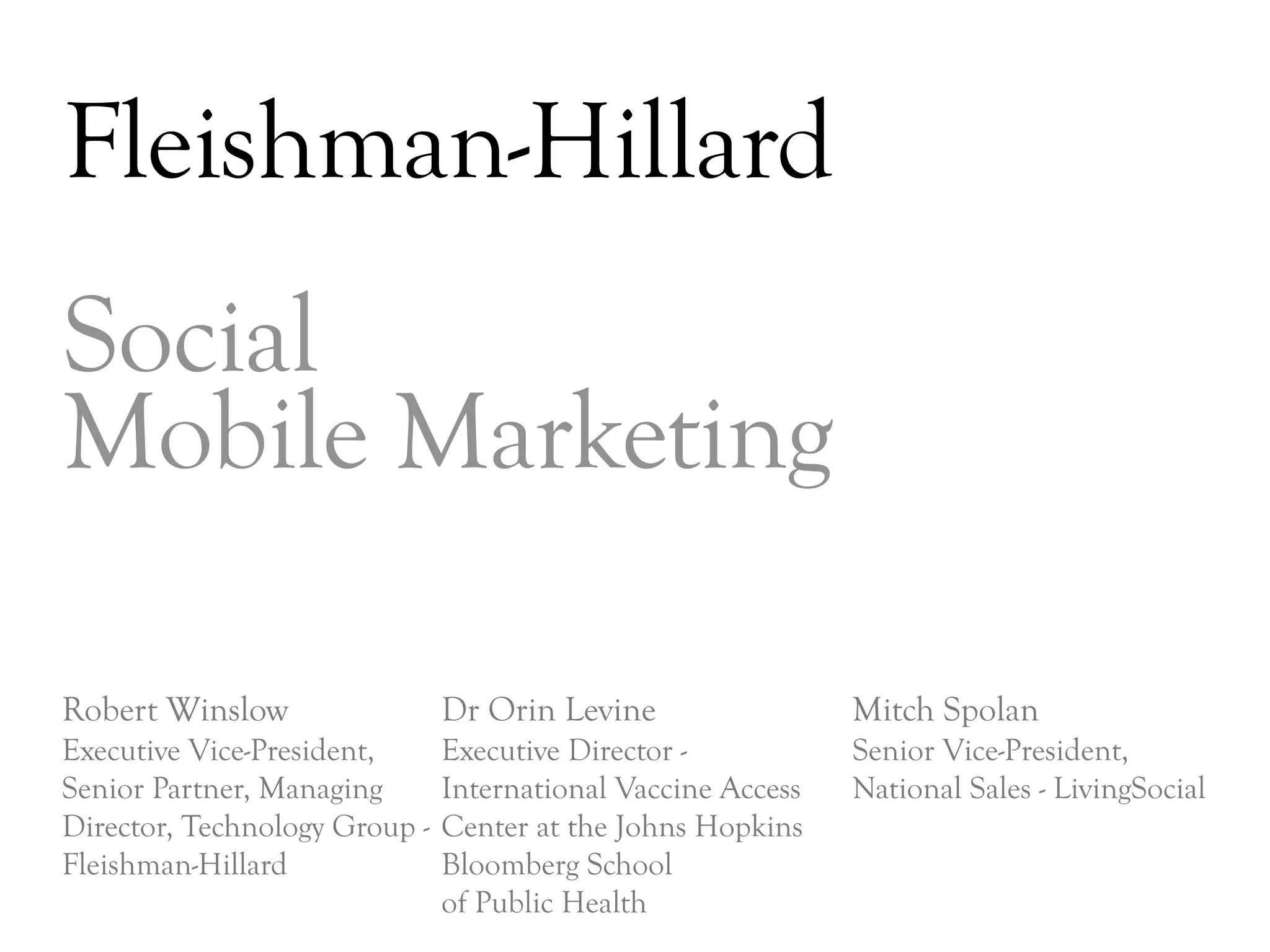 Fleishman-Hillard
Social
Mobile Marketing

Robert Winslow                 Dr Orin Levine                 Mitch Spolan
Executive Vice-President,      Executive Director -           Senior Vice-President,
Senior Partner, Managing       International Vaccine Access   National Sales - LivingSocial
Director, Technology Group -   Center at the Johns Hopkins
Fleishman-Hillard              Bloomberg School
                               of Public Health
                                                                                      DAY     3
 
