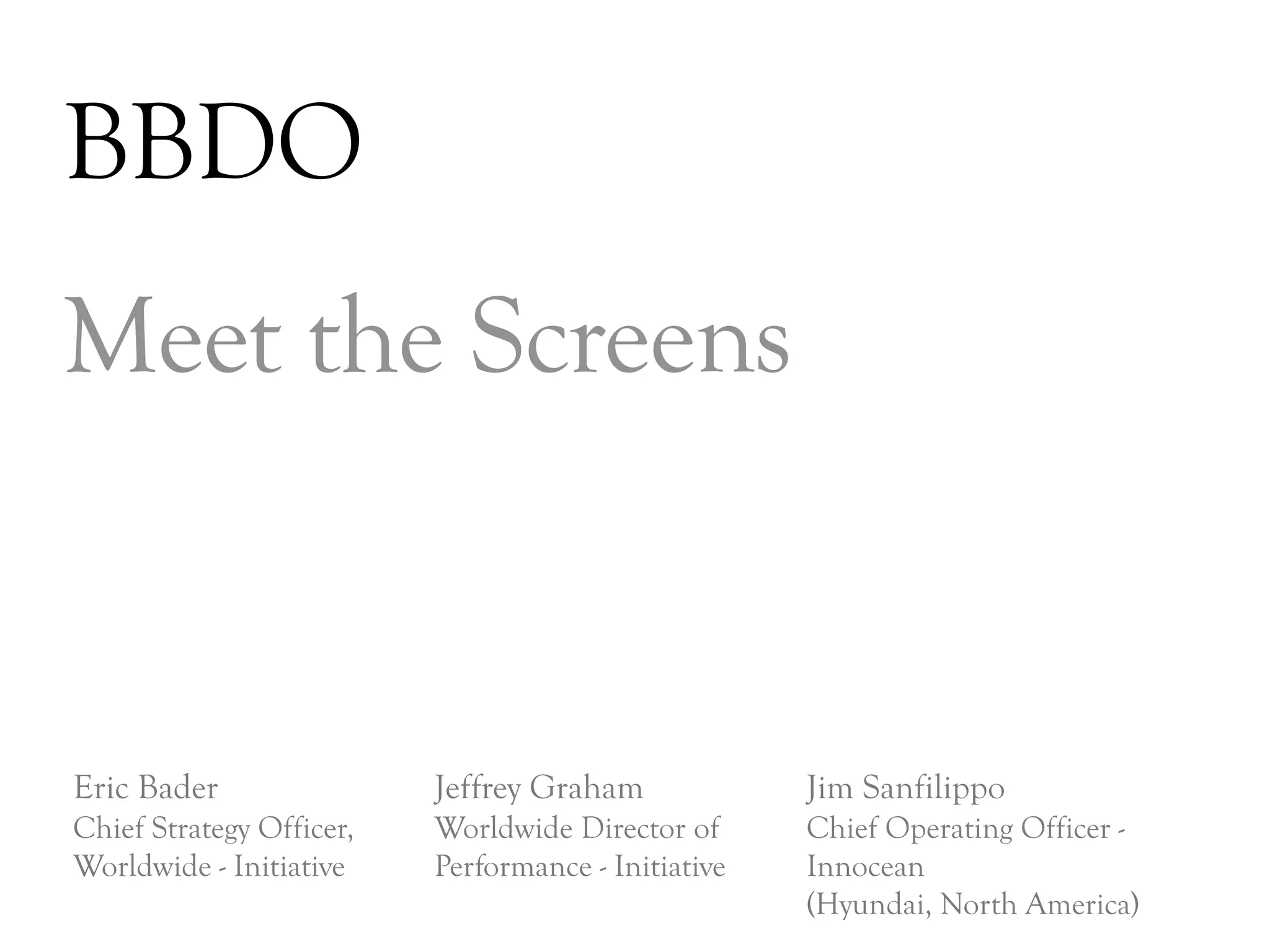 BBDO
Meet the Screens


Eric Bader                Jeffrey Graham             Jim Sanfilippo
Chief Strategy Officer,   Worldwide Director of      Chief Operating Officer -
Worldwide - Initiative    Performance - Initiative   Innocean
                                                     (Hyundai, North America)
                                                                                 DAY   3
 