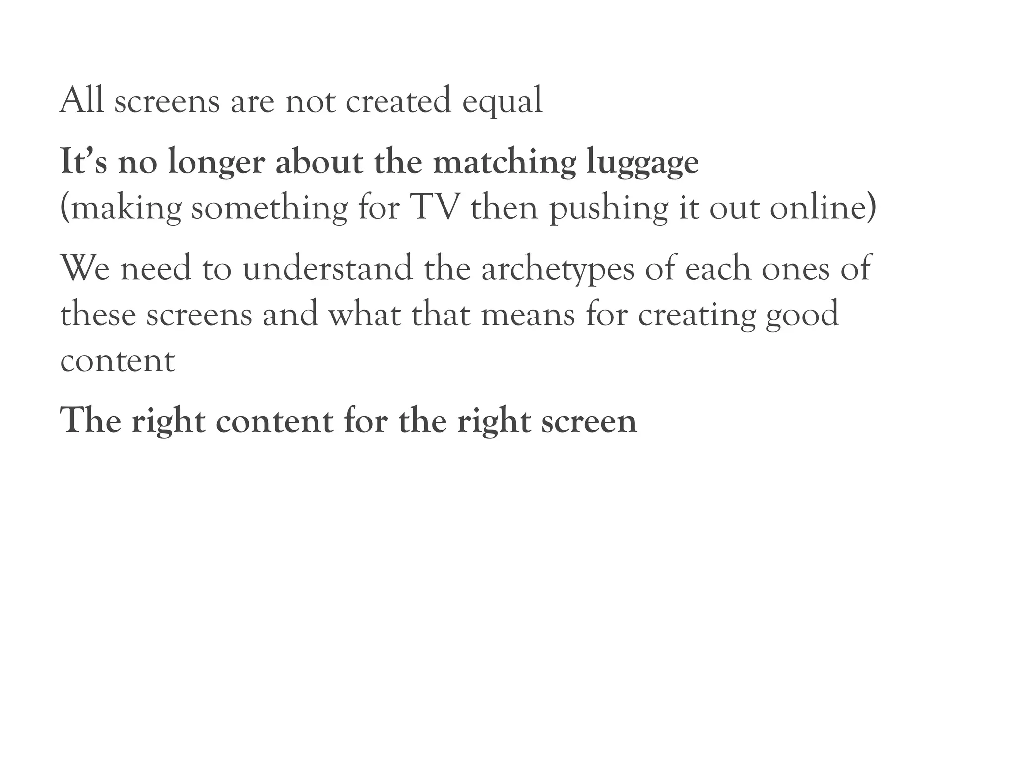 All screens are not created equal
It’s no longer about the matching luggage
(making something for TV then pushing it out online)
We need to understand the archetypes of each ones of
these screens and what that means for creating good
content
The right content for the right screen
 