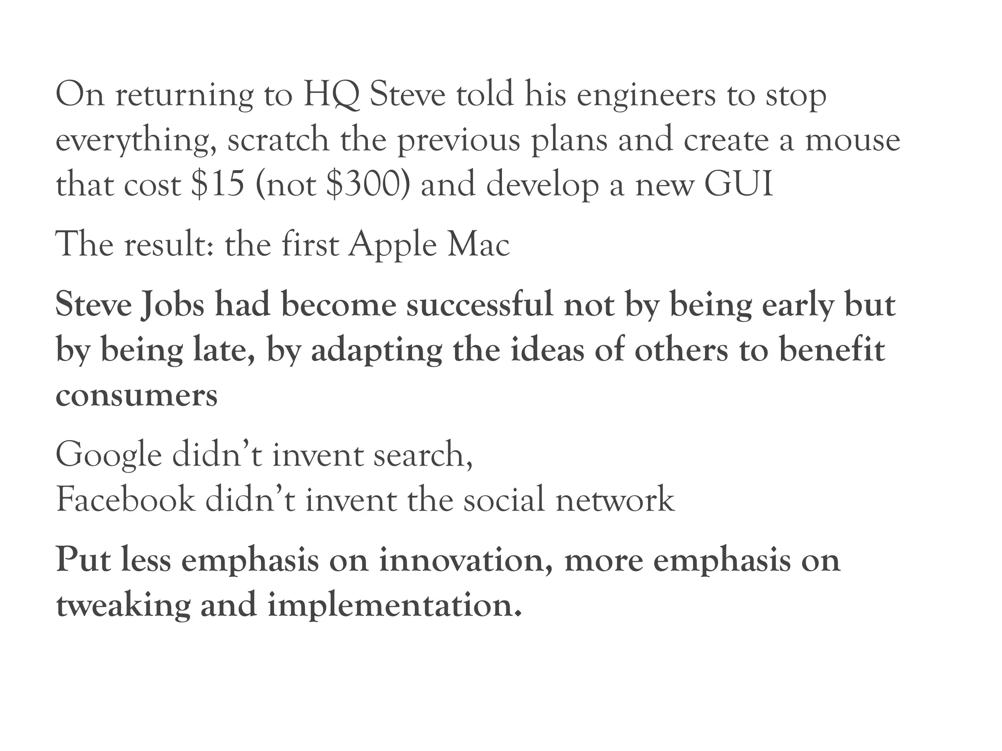On returning to HQ Steve told his engineers to stop
everything, scratch the previous plans and create a mouse
that cost $15 (not $300) and develop a new GUI
The result: the first Apple Mac
Steve Jobs had become successful not by being early but
by being late, by adapting the ideas of others to benefit
consumers
Google didn’t invent search,
Facebook didn’t invent the social network
Put less emphasis on innovation, more emphasis on
tweaking and implementation.
 