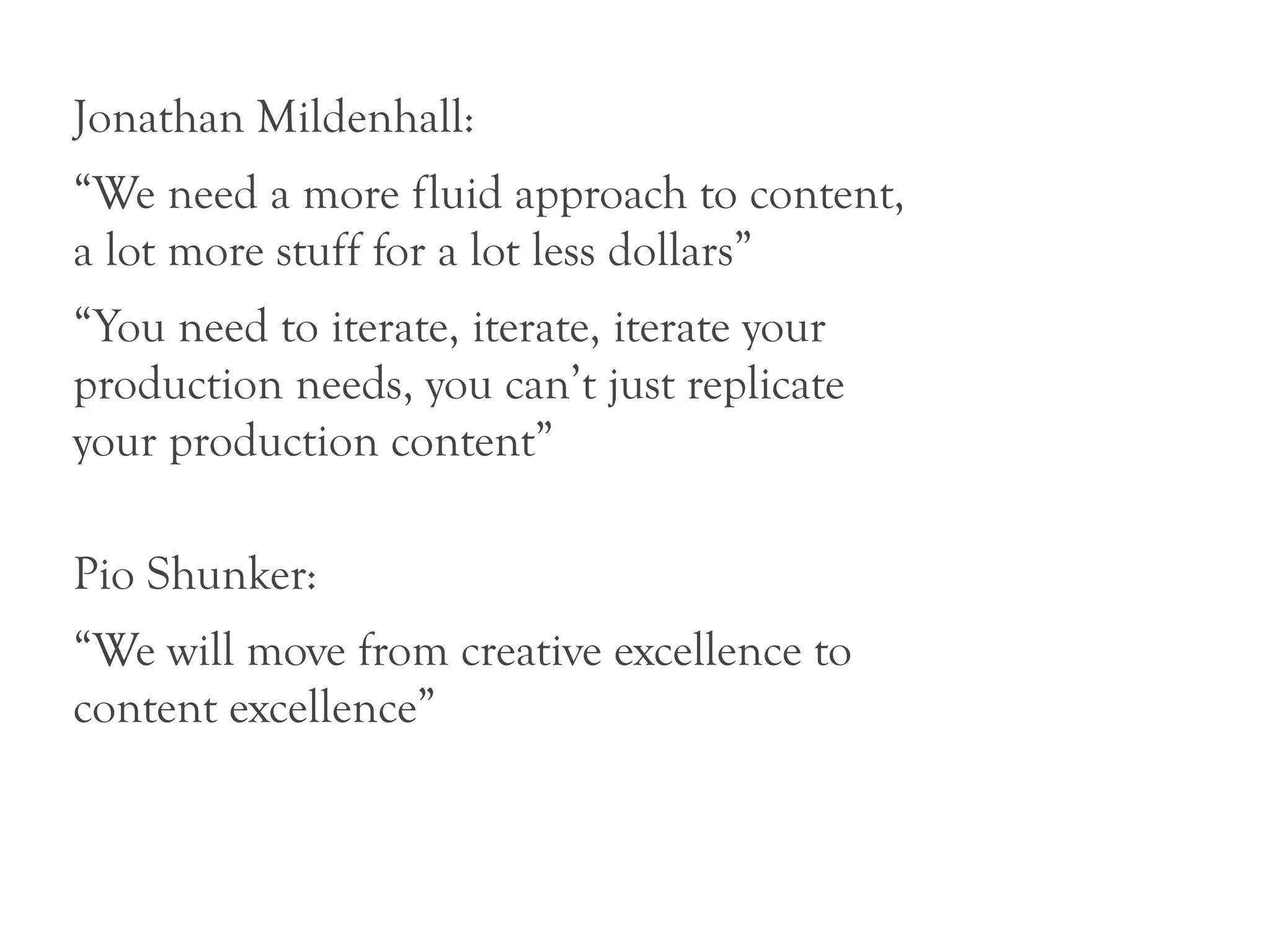 Jonathan Mildenhall:
“We need a more fluid approach to content,
a lot more stuff for a lot less dollars”
“You need to iterate, iterate, iterate your
production needs, you can’t just replicate
your production content”

Pio Shunker:
“We will move from creative excellence to
content excellence”
 