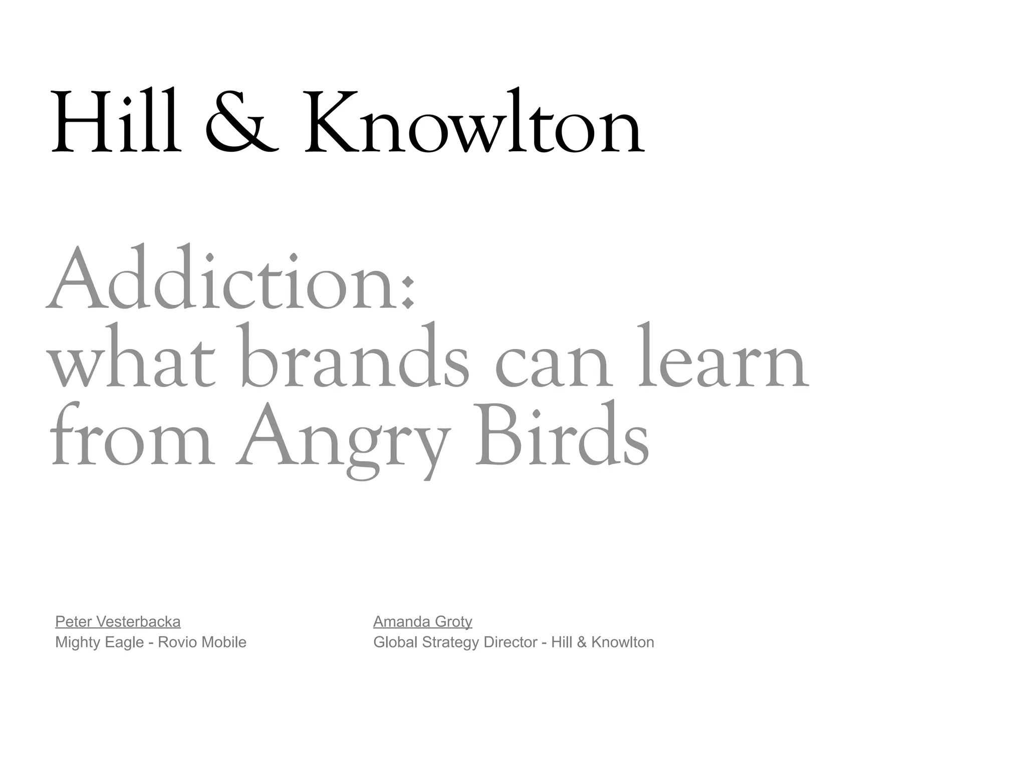 Hill & Knowlton
Addiction:
what brands can learn
from Angry Birds
Peter Vesterbacka             Amanda Groty
Mighty Eagle - Rovio Mobile   Global Strategy Director - Hill & Knowlton




                                                                           DAY   3
 