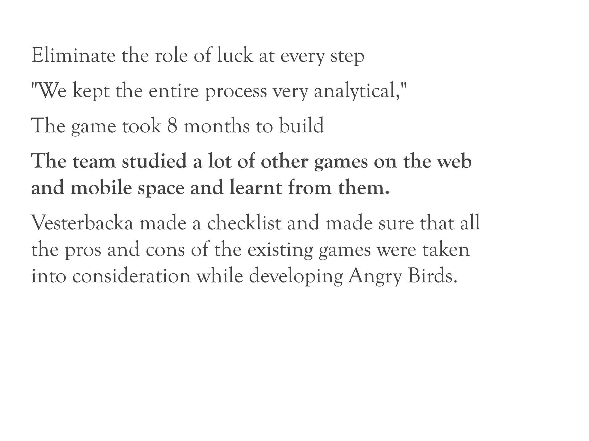 Eliminate the role of luck at every step
"We kept the entire process very analytical,"
The game took 8 months to build
The team studied a lot of other games on the web
and mobile space and learnt from them.
Vesterbacka made a checklist and made sure that all
the pros and cons of the existing games were taken
into consideration while developing Angry Birds.
 