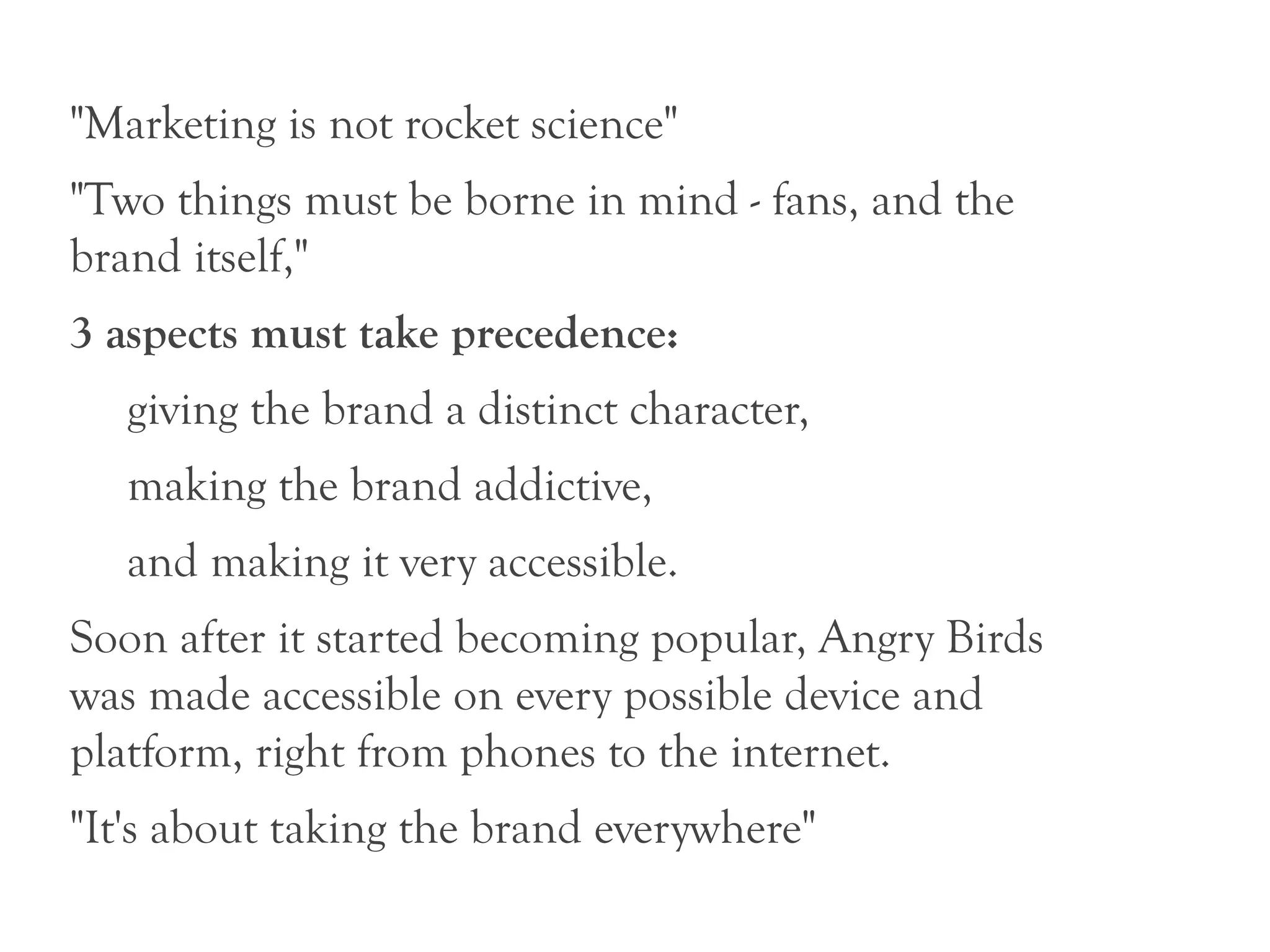 "Marketing is not rocket science"
"Two things must be borne in mind - fans, and the
brand itself,"
3 aspects must take precedence:
   giving the brand a distinct character,
   making the brand addictive,
   and making it very accessible.
Soon after it started becoming popular, Angry Birds
was made accessible on every possible device and
platform, right from phones to the internet.
"It's about taking the brand everywhere"
 