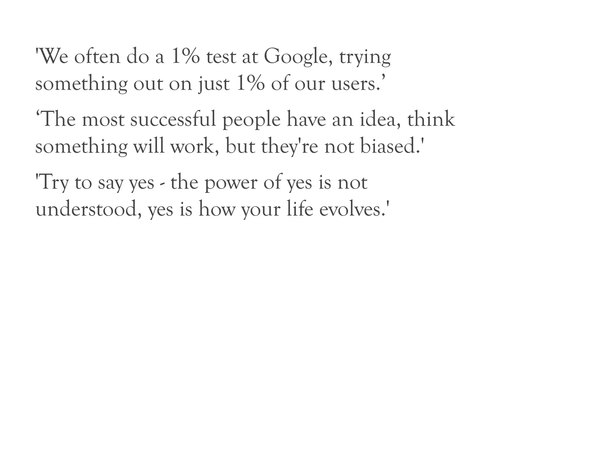 'We often do a 1% test at Google, trying
something out on just 1% of our users.’
‘The most successful people have an idea, think
something will work, but they're not biased.'
'Try to say yes - the power of yes is not
understood, yes is how your life evolves.'
 