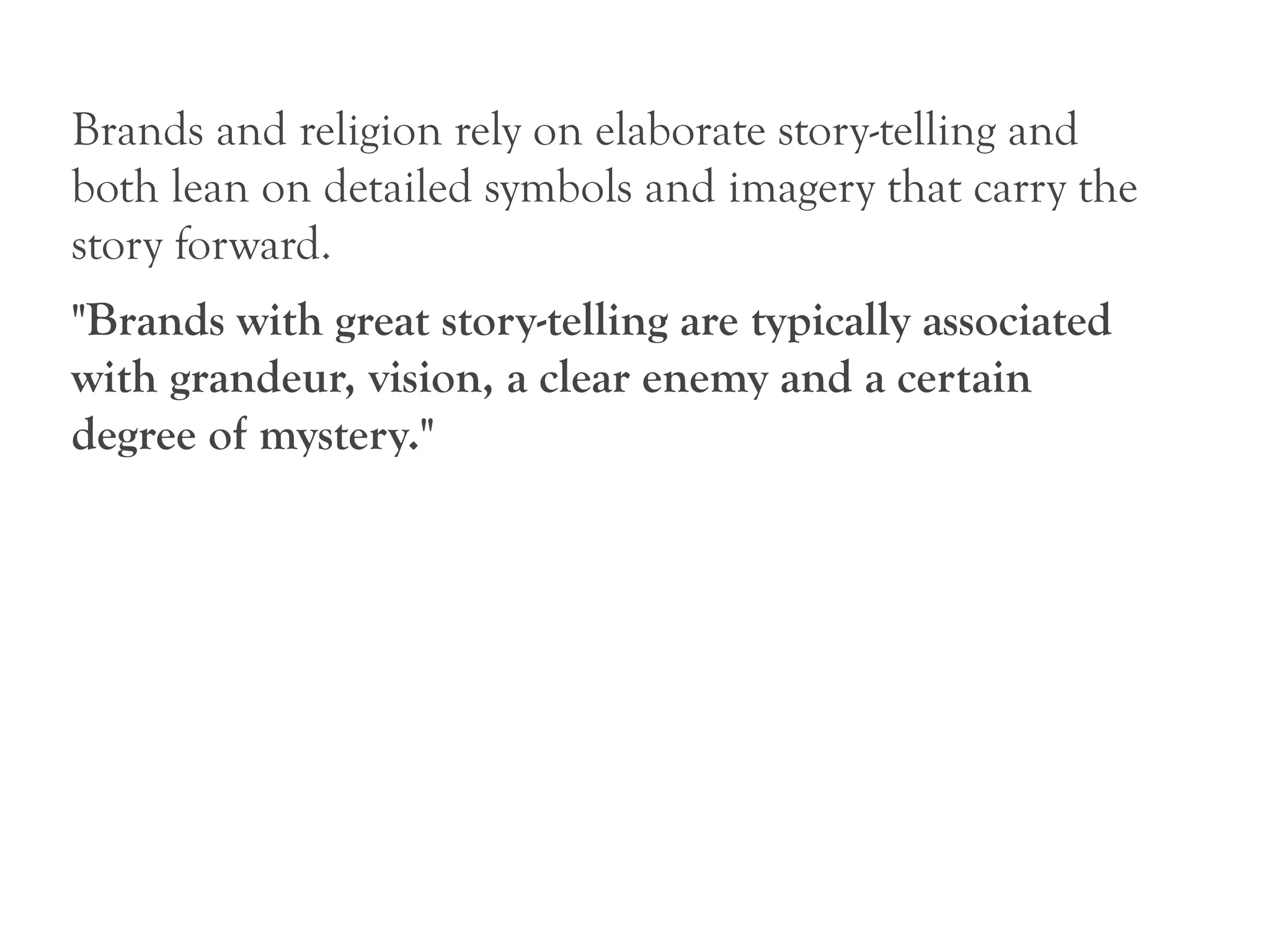 Brands and religion rely on elaborate story-telling and
both lean on detailed symbols and imagery that carry the
story forward.
"Brands with great story-telling are typically associated
with grandeur, vision, a clear enemy and a certain
degree of mystery."
 