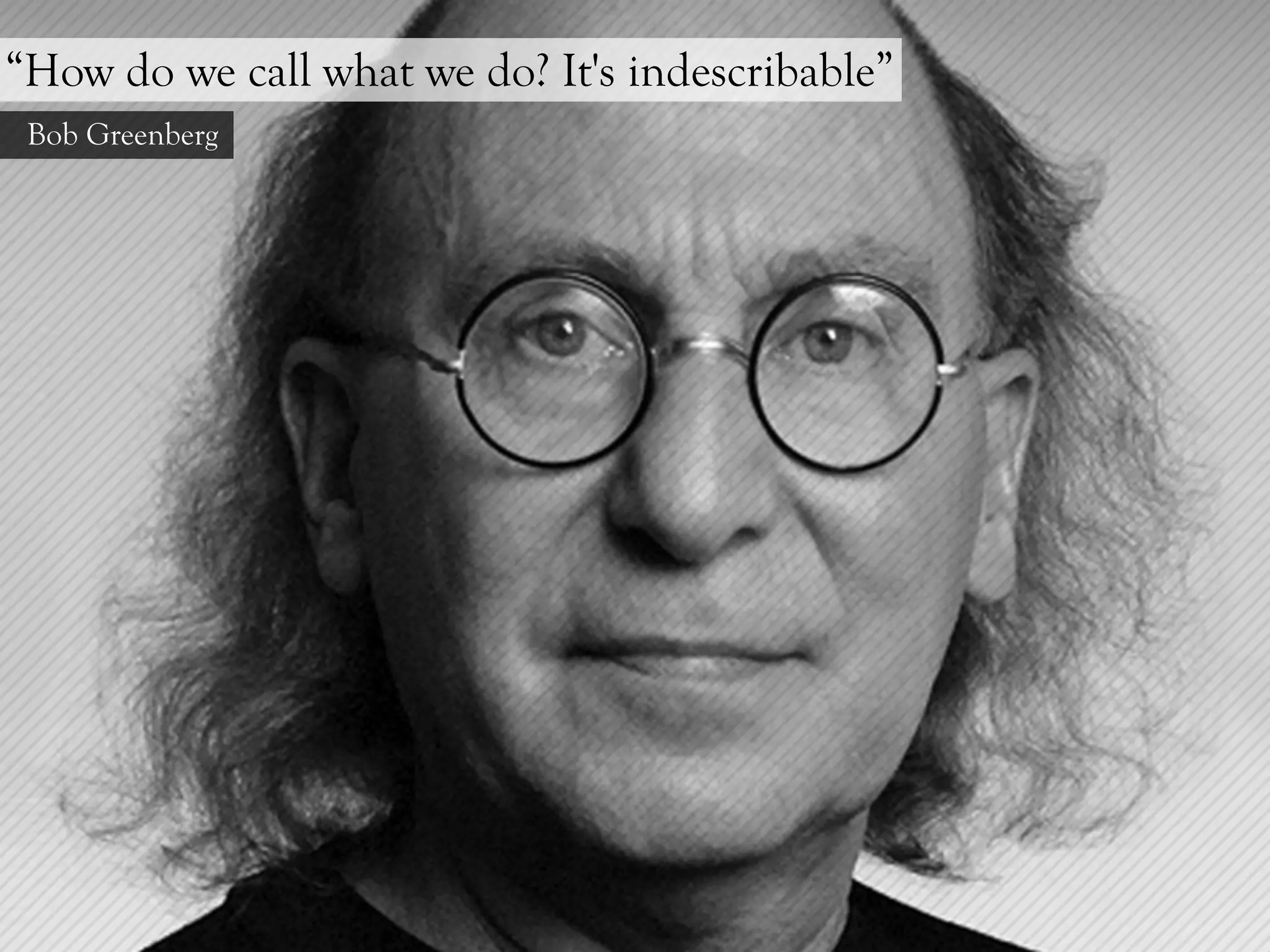 “How do we call what we do? It's indescribable”
 Bob Greenberg
 