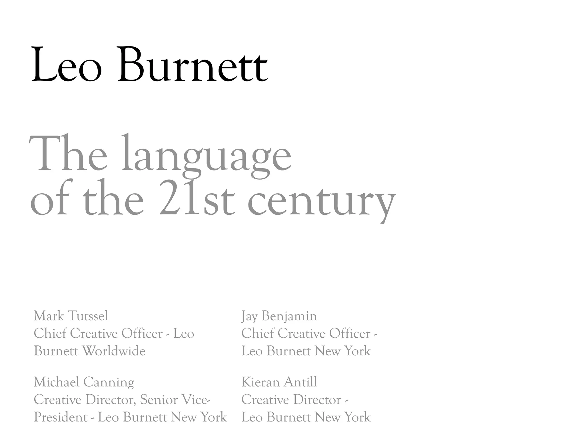 Leo Burnett
The language
of the 21st century

Mark Tutssel                    Jay Benjamin
Chief Creative Officer - Leo    Chief Creative Officer -
Burnett Worldwide               Leo Burnett New York

Michael Canning                  Kieran Antill
Creative Director, Senior Vice-  Creative Director -
President - Leo Burnett New York Leo Burnett New York
                                                           DAY   3
 