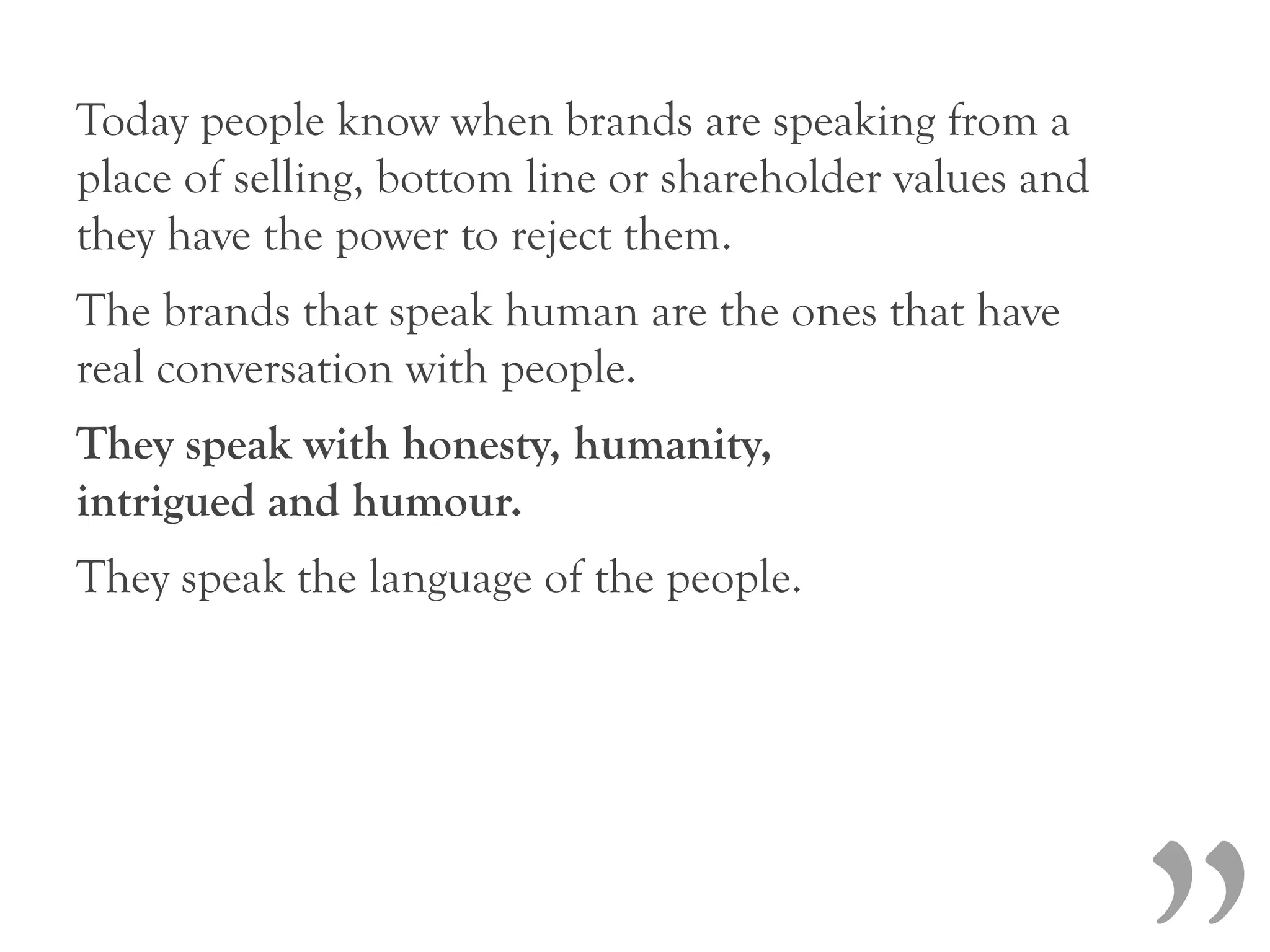 Today people know when brands are speaking from a
place of selling, bottom line or shareholder values and
they have the power to reject them.
The brands that speak human are the ones that have
real conversation with people.
They speak with honesty, humanity,
intrigued and humour.
They speak the language of the people.
 