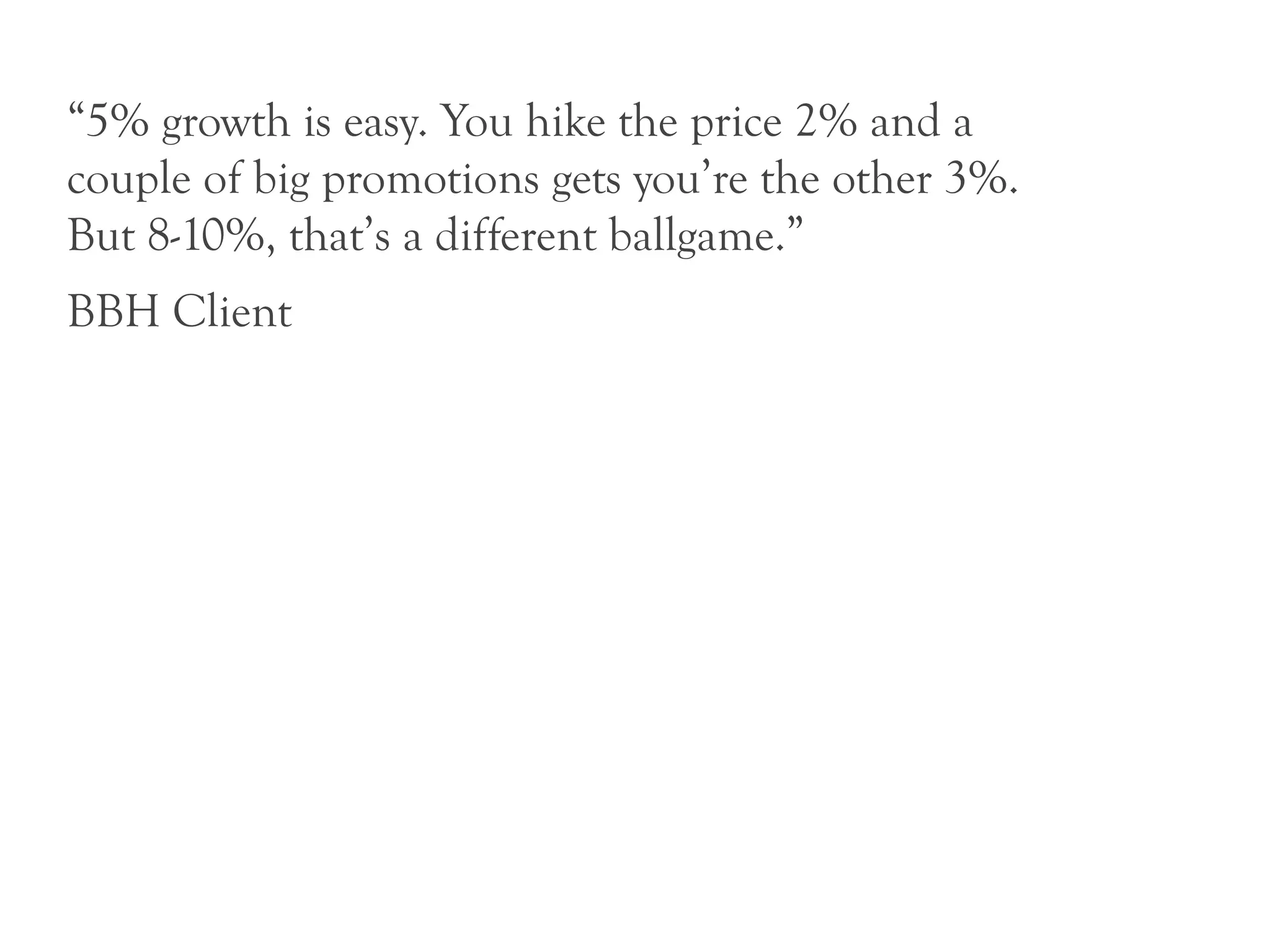 “5% growth is easy. You hike the price 2% and a
couple of big promotions gets you’re the other 3%.
But 8-10%, that’s a different ballgame.”
BBH Client
 