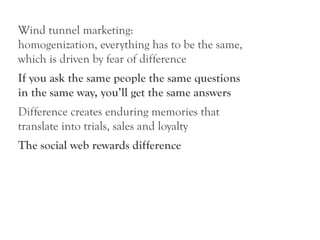 Wind tunnel marketing:
homogenization, everything has to be the same,
which is driven by fear of difference
If you ask the same people the same questions
in the same way, you’ll get the same answers
Difference creates enduring memories that
translate into trials, sales and loyalty
The social web rewards difference
 