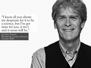 “I know all you clients
are desperate for it to be
a science, but I’ve got
news for you, it isn’t
and it never will be.”
Sir John Hegarty
Worldwide Creative Director,
Founder BBH
 