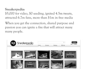 Sneakerpedia:
$5,000 for video, $0 seeding, ignited 4.5m tweets,
attracted 6.7m fans, more than $1m in free media
When you get the connection, shared purpose and
passion you can ignite a fire that will attract many
many people.
 