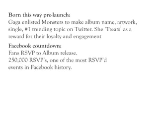Born this way pre-launch:
Gaga enlisted Monsters to make album name, artwork,
single, #1 trending topic on Twitter. She ‘Treats’ as a
reward for their loyalty and engagement
Facebook countdown:
Fans RSVP to Album release.
250,000 RSVP’s, one of the most RSVP’d
events in Facebook history.
 