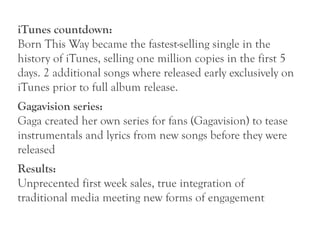 iTunes countdown:
Born This Way became the fastest-selling single in the
history of iTunes, selling one million copies in the first 5
days. 2 additional songs where released early exclusively on
iTunes prior to full album release.
Gagavision series:
Gaga created her own series for fans (Gagavision) to tease
instrumentals and lyrics from new songs before they were
released
Results:
Unprecented first week sales, true integration of
traditional media meeting new forms of engagement
 
