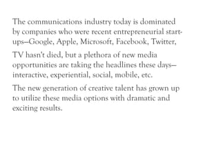 The communications industry today is dominated
by companies who were recent entrepreneurial start-
ups—Google, Apple, Microsoft, Facebook, Twitter,
TV hasn't died, but a plethora of new media
opportunities are taking the headlines these days—
interactive, experiential, social, mobile, etc.
The new generation of creative talent has grown up
to utilize these media options with dramatic and
exciting results.
 