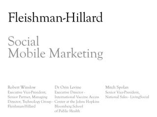 Fleishman-Hillard
Social
Mobile Marketing

Robert Winslow                 Dr Orin Levine                 Mitch Spolan
Executive Vice-President,      Executive Director -           Senior Vice-President,
Senior Partner, Managing       International Vaccine Access   National Sales - LivingSocial
Director, Technology Group -   Center at the Johns Hopkins
Fleishman-Hillard              Bloomberg School
                               of Public Health
                                                                                      DAY     3
 