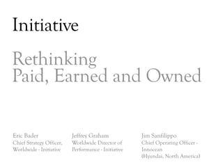 Initiative
Rethinking
Paid, Earned and Owned

Eric Bader                Jeffrey Graham             Jim Sanfilippo
Chief Strategy Officer,   Worldwide Director of      Chief Operating Officer -
Worldwide - Initiative    Performance - Initiative   Innocean
                                                     (Hyundai, North America)
                                                                                 DAY   3
 