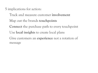 5 implications for action:
   Track and measure customer involvement
   Map out the brands touchpoints
   Connect the purchase path to every touchpoint
   Use local insights to create local plans
   Give customers an experience not a rotation of
   message
 