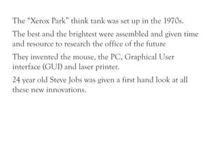 The “Xerox Park” think tank was set up in the 1970s.
The best and the brightest were assembled and given time
and resource to research the office of the future
They invented the mouse, the PC, Graphical User
interface (GUI) and laser printer.
24 year old Steve Jobs was given a first hand look at all
these new innovations.
 