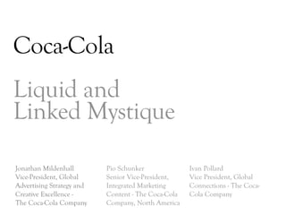 Coca-Cola
Liquid and
Linked Mystique

Jonathan Mildenhall        Pio Schunker              Ivan Pollard
Vice-President, Global     Senior Vice-President,    Vice President, Global
Advertising Strategy and   Integrated Marketing      Connections - The Coca-
Creative Excellence -      Content - The Coca-Cola   Cola Company
The Coca-Cola Company      Company, North America
                                                                               DAY   3
 