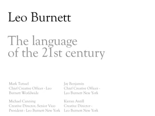 Leo Burnett
The language
of the 21st century

Mark Tutssel                    Jay Benjamin
Chief Creative Officer - Leo    Chief Creative Officer -
Burnett Worldwide               Leo Burnett New York

Michael Canning                  Kieran Antill
Creative Director, Senior Vice-  Creative Director -
President - Leo Burnett New York Leo Burnett New York
                                                           DAY   3
 