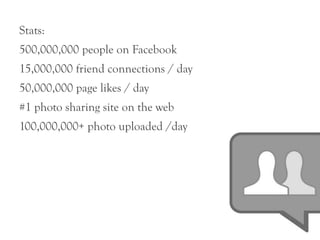 Stats:
500,000,000 people on Facebook
15,000,000 friend connections / day
50,000,000 page likes / day
#1 photo sharing site on the web
100,000,000+ photo uploaded /day
 