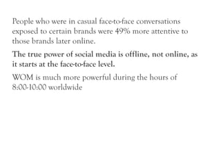 People who were in casual face-to-face conversations
exposed to certain brands were 49% more attentive to
those brands later online.
The true power of social media is offline, not online, as
it starts at the face-to-face level.
WOM is much more powerful during the hours of
8:00-10:00 worldwide
 