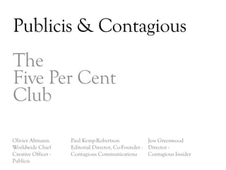 Publicis & Contagious
The
Five Per Cent
Club

Olivier Altmann      Paul Kemp-Robertson              Jess Greenwood
Worldwide Chief      Editorial Director, Co-Founder - Director -
Creative Officer -   Contagious Communications        Contagious Insider
Publicis
                                                                           DAY   3
 